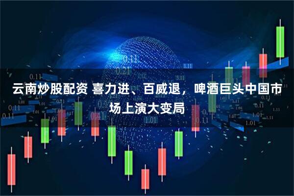 云南炒股配资 喜力进、百威退，啤酒巨头中国市场上演大变局