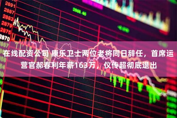 在线配资公司 康乐卫士两位老将同日辞任，首席运营官郝春利年薪163万，仪传超彻底退出