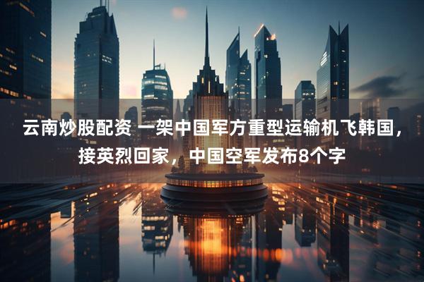 云南炒股配资 一架中国军方重型运输机飞韩国，接英烈回家，中国空军发布8个字
