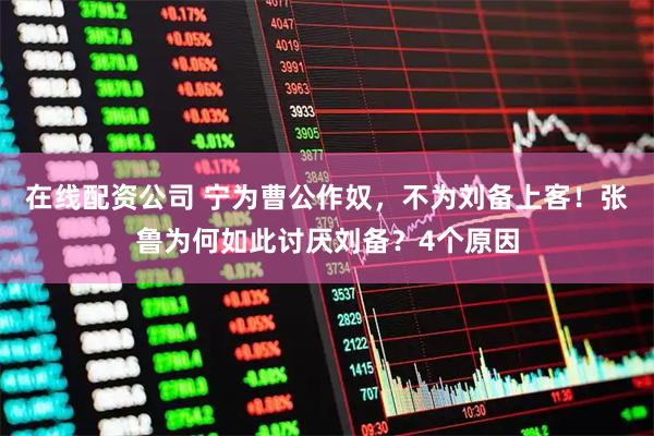 在线配资公司 宁为曹公作奴，不为刘备上客！张鲁为何如此讨厌刘备？4个原因