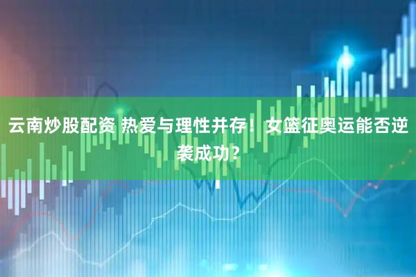 云南炒股配资 热爱与理性并存！女篮征奥运能否逆袭成功？