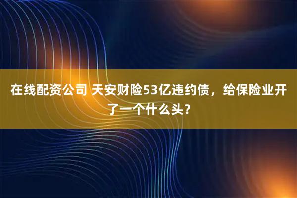 在线配资公司 天安财险53亿违约债，给保险业开了一个什么头？