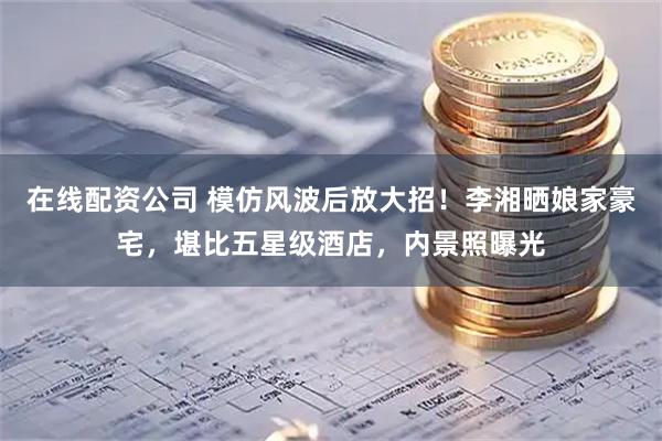 在线配资公司 模仿风波后放大招！李湘晒娘家豪宅，堪比五星级酒店，内景照曝光