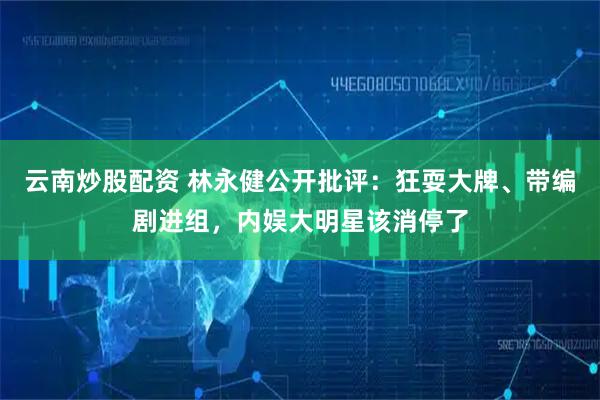 云南炒股配资 林永健公开批评：狂耍大牌、带编剧进组，内娱大明星该消停了