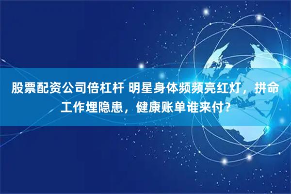 股票配资公司倍杠杆 明星身体频频亮红灯，拼命工作埋隐患，健康账单谁来付？