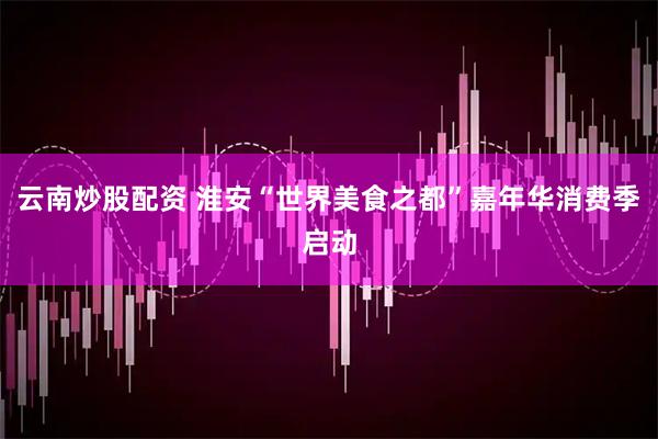 云南炒股配资 淮安“世界美食之都”嘉年华消费季启动