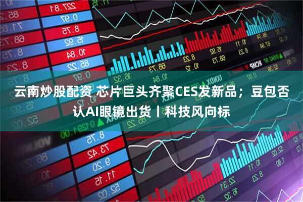 云南炒股配资 芯片巨头齐聚CES发新品；豆包否认AI眼镜出货丨科技风向标
