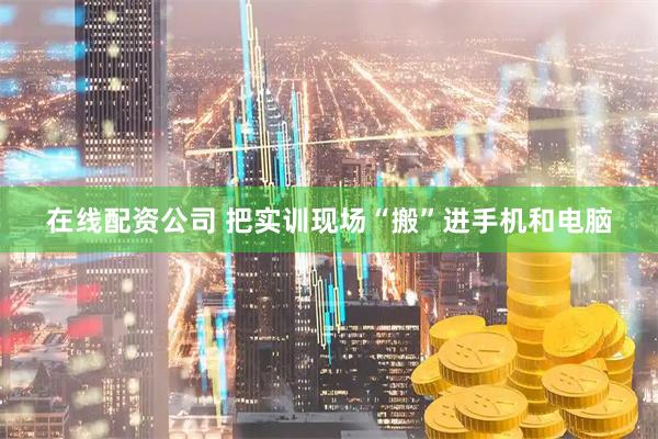 在线配资公司 把实训现场“搬”进手机和电脑