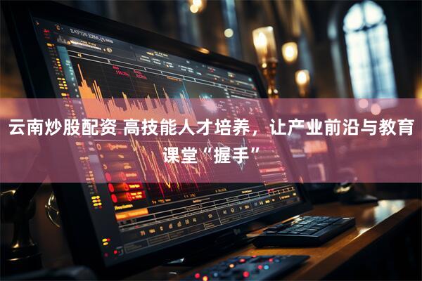 云南炒股配资 高技能人才培养，让产业前沿与教育课堂“握手”