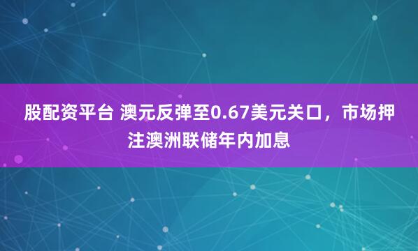 股配资平台 澳元反弹至0.67美元关口，市场押注澳洲联储年内加息