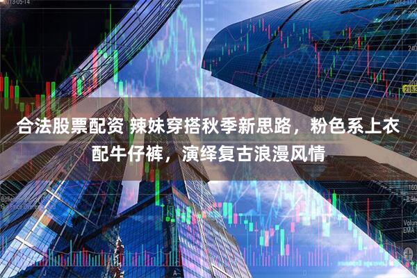 合法股票配资 辣妹穿搭秋季新思路，粉色系上衣配牛仔裤，演绎复古浪漫风情