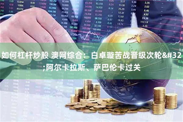 如何杠杆炒股 澳网综合：白卓璇苦战晋级次轮 阿尔卡拉斯、萨巴伦卡过关