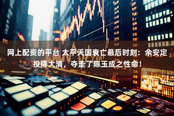 网上配资的平台 太平天国衰亡最后时刻：余安定投降大清，夺走了陈玉成之性命！