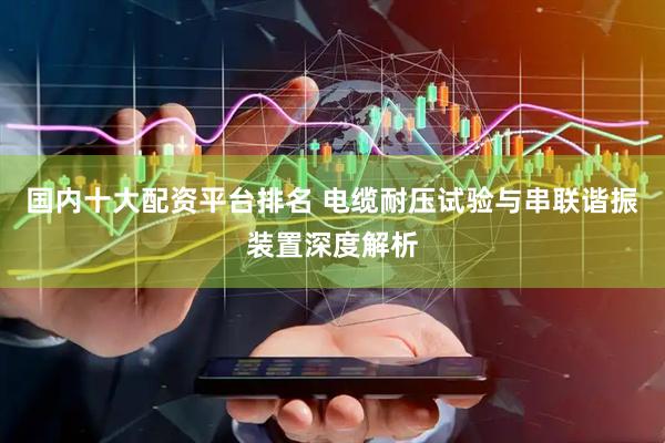 国内十大配资平台排名 电缆耐压试验与串联谐振装置深度解析