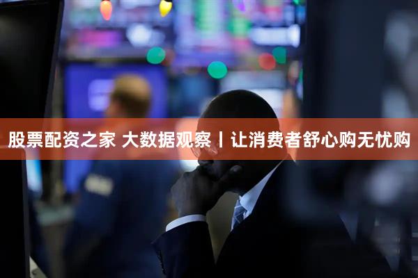股票配资之家 大数据观察丨让消费者舒心购无忧购