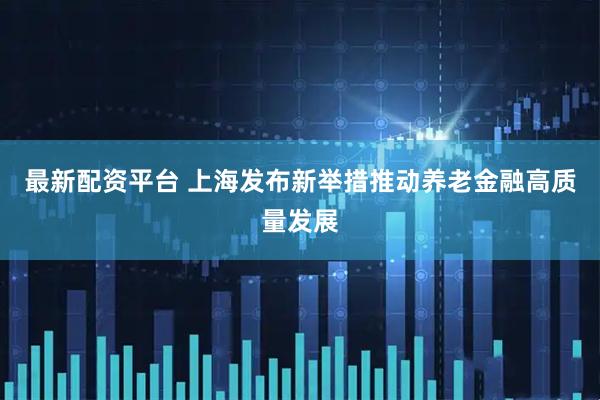 最新配资平台 上海发布新举措推动养老金融高质量发展
