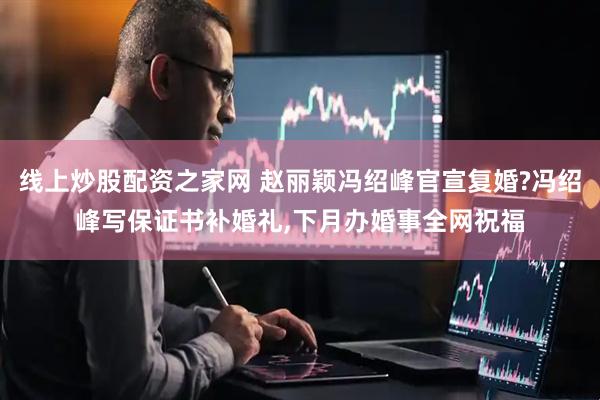 线上炒股配资之家网 赵丽颖冯绍峰官宣复婚?冯绍峰写保证书补婚礼,下月办婚事全网祝福