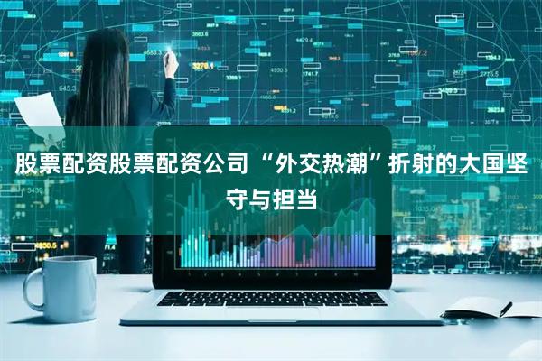 股票配资股票配资公司 “外交热潮”折射的大国坚守与担当
