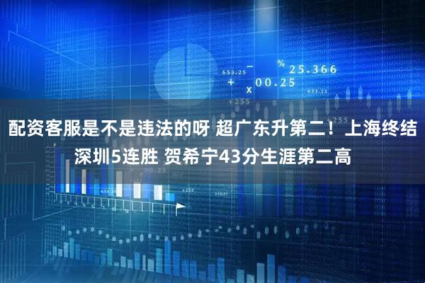 配资客服是不是违法的呀 超广东升第二！上海终结深圳5连胜 贺希宁43分生涯第二高