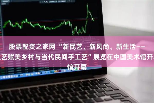 股票配资之家网 “新民艺、新风尚、新生活——文艺赋美乡村与当代民间手工艺”展览在中国美术馆开幕