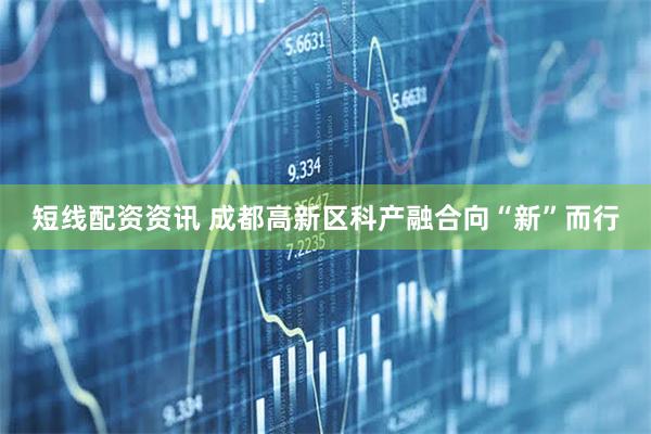 短线配资资讯 成都高新区科产融合向“新”而行