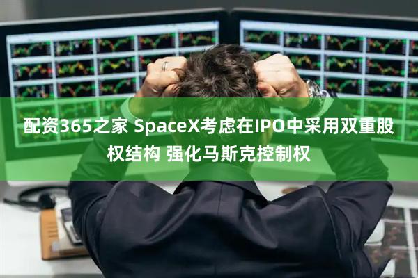 配资365之家 SpaceX考虑在IPO中采用双重股权结构 强化马斯克控制权