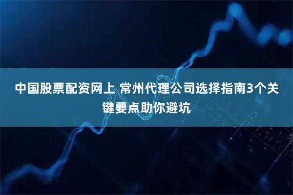中国股票配资网上 常州代理公司选择指南3个关键要点助你避坑