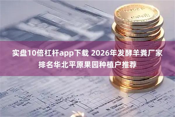 实盘10倍杠杆app下载 2026年发酵羊粪厂家排名华北平原果园种植户推荐