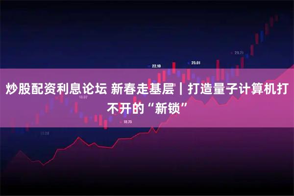 炒股配资利息论坛 新春走基层｜打造量子计算机打不开的“新锁”