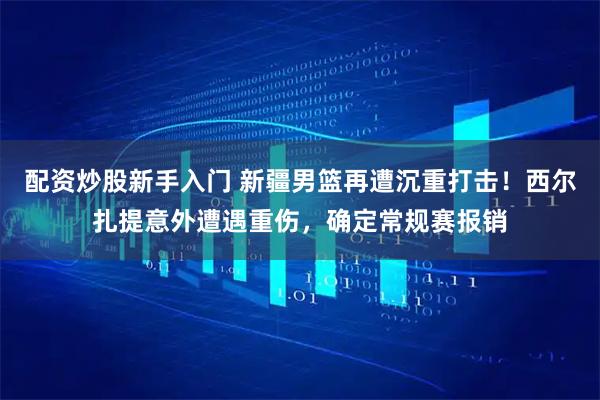 配资炒股新手入门 新疆男篮再遭沉重打击！西尔扎提意外遭遇重伤，确定常规赛报销
