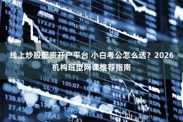 线上炒股配资开户平台 小白考公怎么选？2026机构班型网课推荐指南