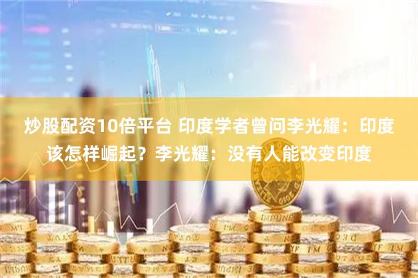 炒股配资10倍平台 印度学者曾问李光耀：印度该怎样崛起？李光耀：没有人能改变印度